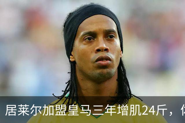 居莱尔加盟皇马三年增肌24斤，体脂率下降2%！西甲赛场上的新星崛起